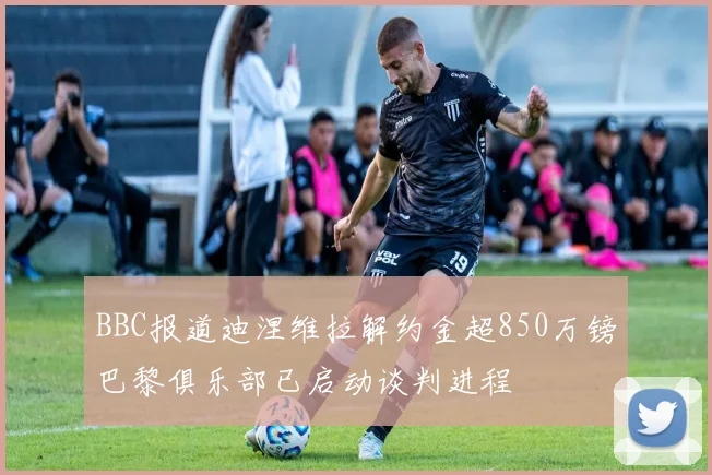 BBC报道迪涅维拉解约金超850万镑巴黎俱乐部已启动谈判进程