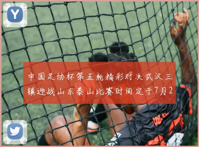 中国足协杯第五轮精彩对决武汉三镇迎战山东泰山比赛时间定于7月21日19点35分
