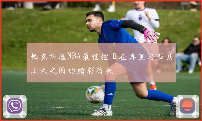 帕克评选NBA最佳控卫在库里与亚历山大之间的精彩对决