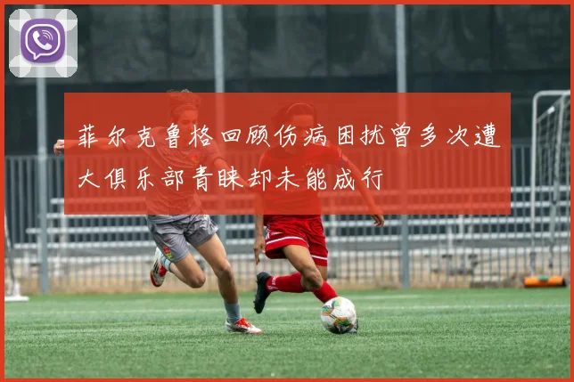 菲尔克鲁格回顾伤病困扰曾多次遭大俱乐部青睐却未能成行