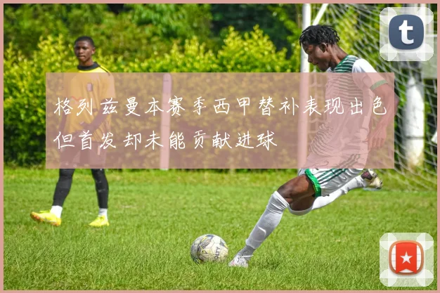 格列兹曼本赛季西甲替补表现出色但首发却未能贡献进球