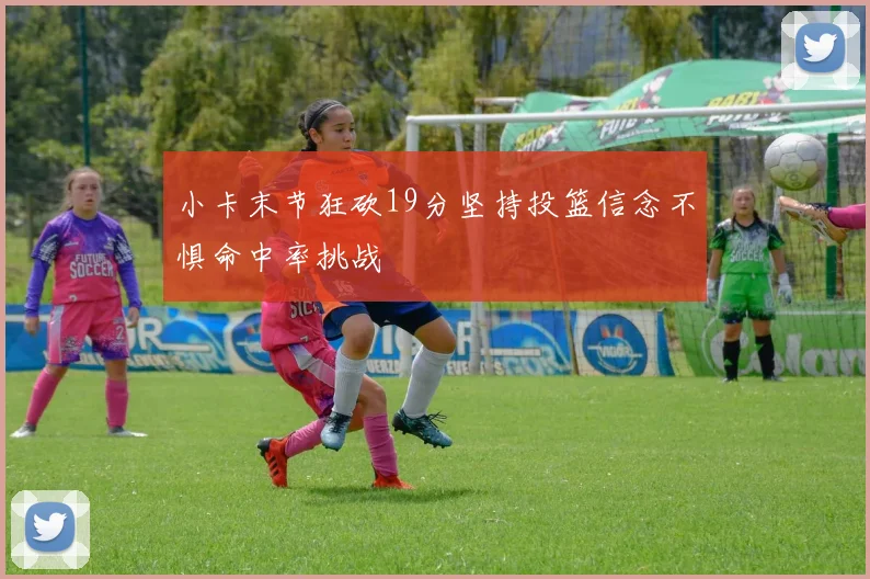 小卡末节狂砍19分坚持投篮信念不惧命中率挑战