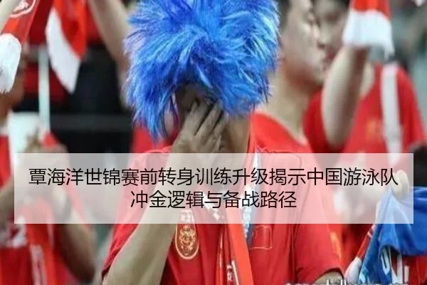 覃海洋世锦赛前转身训练升级揭示中国游泳队冲金逻辑与备战路径