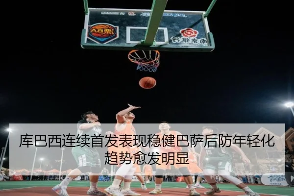 库巴西连续首发表现稳健巴萨后防年轻化趋势愈发明显