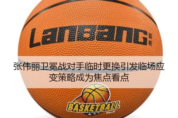 张伟丽卫冕战对手临时更换引发临场应变策略成为焦点看点