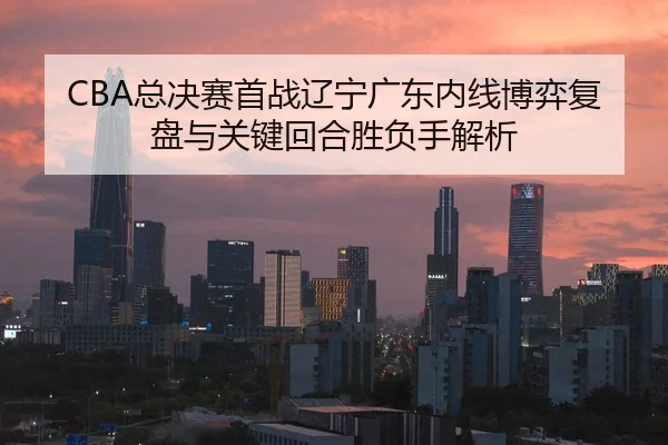 CBA总决赛首战辽宁广东内线博弈复盘与关键回合胜负手解析